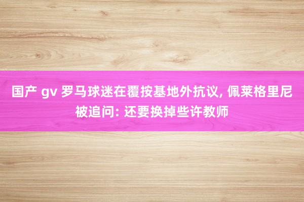 国产 gv 罗马球迷在覆按基地外抗议， 佩莱格里尼被追问: 还要换掉些许教师