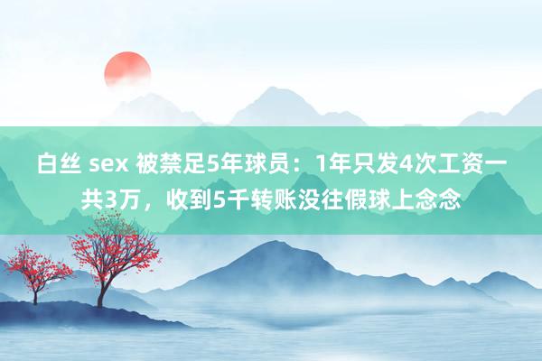 白丝 sex 被禁足5年球员：1年只发4次工资一共3万，收到5千转账没往假球上念念