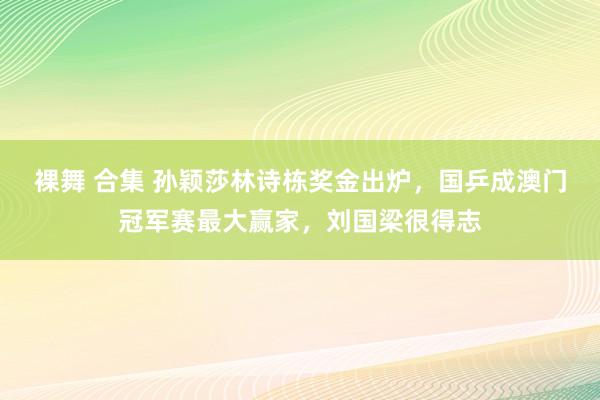 裸舞 合集 孙颖莎林诗栋奖金出炉，国乒成澳门冠军赛最大赢家，刘国梁很得志