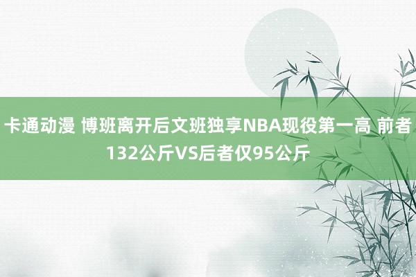 卡通动漫 博班离开后文班独享NBA现役第一高 前者132公斤VS后者仅95公斤