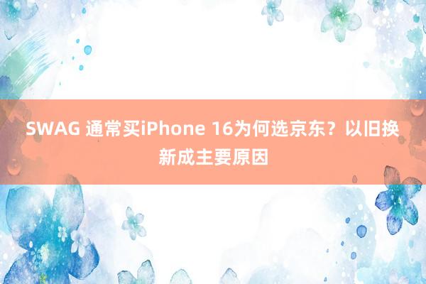 SWAG 通常买iPhone 16为何选京东？以旧换新成主要原因