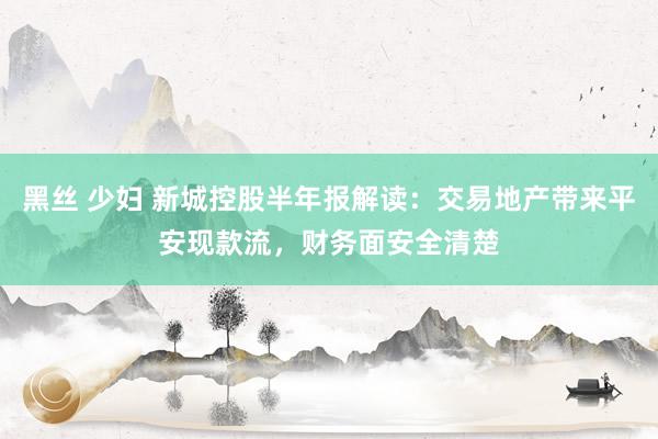 黑丝 少妇 新城控股半年报解读：交易地产带来平安现款流，财务面安全清楚