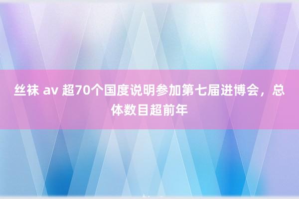 丝袜 av 超70个国度说明参加第七届进博会，总体数目超前年