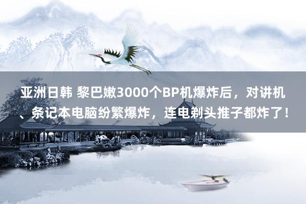 亚洲日韩 黎巴嫩3000个BP机爆炸后，对讲机、条记本电脑纷繁爆炸，连电剃头推子都炸了！