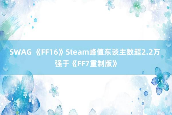 SWAG 《FF16》Steam峰值东谈主数超2.2万 强于《FF7重制版》