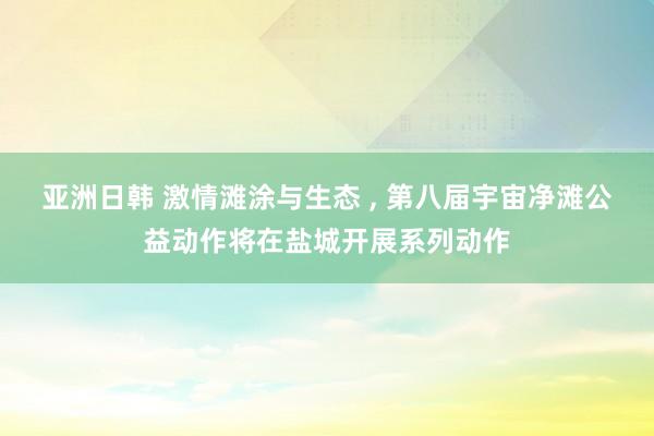 亚洲日韩 激情滩涂与生态 ， 第八届宇宙净滩公益动作将在盐城开展系列动作