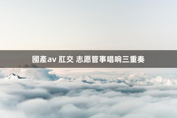 國產av 肛交 志愿管事唱响三重奏