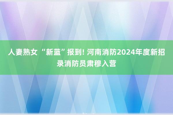 人妻熟女 “新蓝”报到! 河南消防2024年度新招录消防员肃穆入营