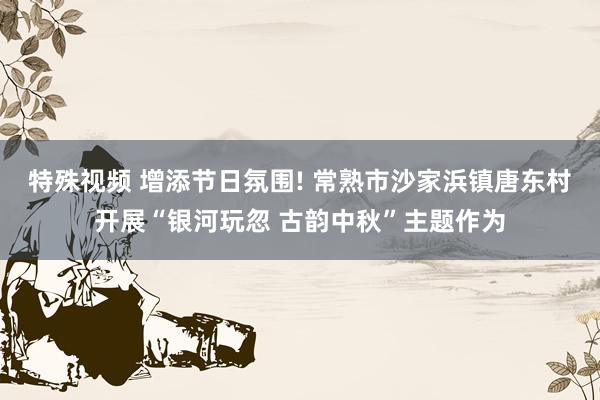 特殊视频 增添节日氛围! 常熟市沙家浜镇唐东村开展“银河玩忽 古韵中秋”主题作为