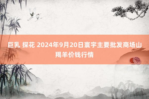 巨乳 探花 2024年9月20日寰宇主要批发商场山羯羊价钱行情