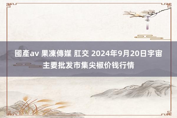 國產av 果凍傳媒 肛交 2024年9月20日宇宙主要批发市集尖椒价钱行情