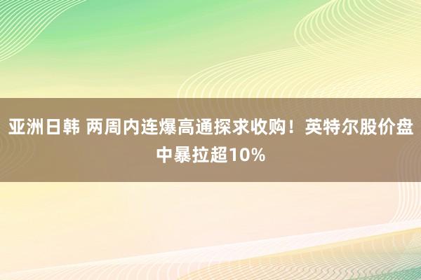 亚洲日韩 两周内连爆高通探求收购！英特尔股价盘中暴拉超10%