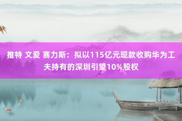 推特 文爱 赛力斯：拟以115亿元现款收购华为工夫持有的深圳引望10%股权