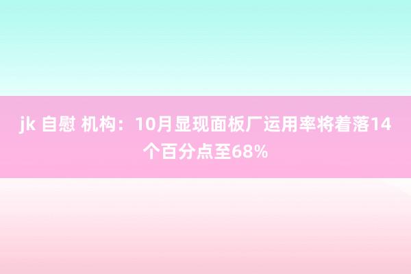 jk 自慰 机构：10月显现面板厂运用率将着落14个百分点至68%