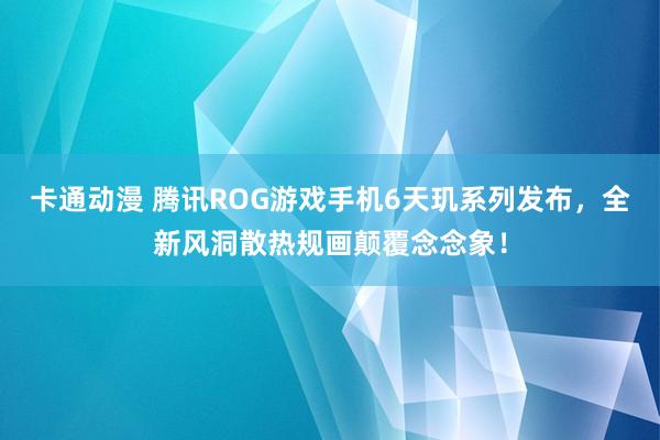 卡通动漫 腾讯ROG游戏手机6天玑系列发布，全新风洞散热规画颠覆念念象！