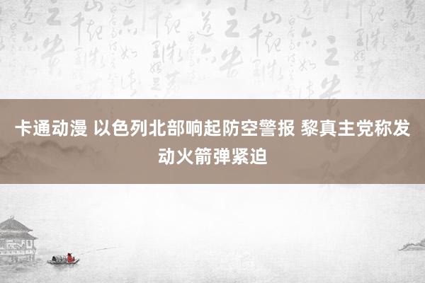 卡通动漫 以色列北部响起防空警报 黎真主党称发动火箭弹紧迫