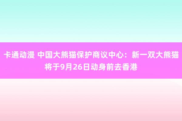 卡通动漫 中国大熊猫保护商议中心：新一双大熊猫将于9月26日动身前去香港