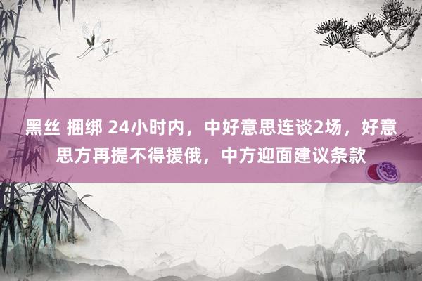 黑丝 捆绑 24小时内，中好意思连谈2场，好意思方再提不得援俄，中方迎面建议条款