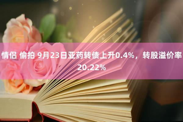 情侣 偷拍 9月23日亚药转债上升0.4%，转股溢价率20.22%