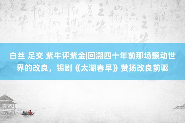 白丝 足交 紫牛评紫金|回溯四十年前那场颤动世界的改良，锡剧《太湖春早》赞扬改良前驱