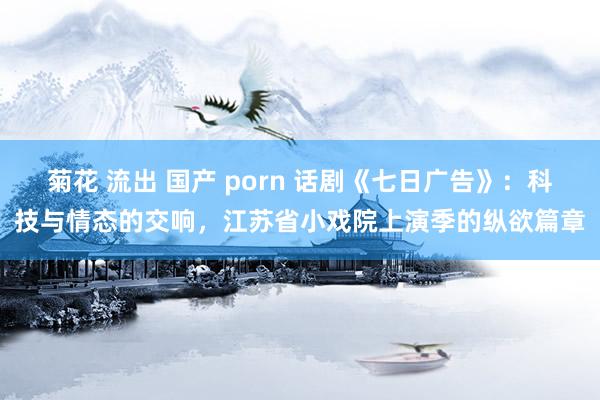 菊花 流出 国产 porn 话剧《七日广告》：科技与情态的交响，江苏省小戏院上演季的纵欲篇章