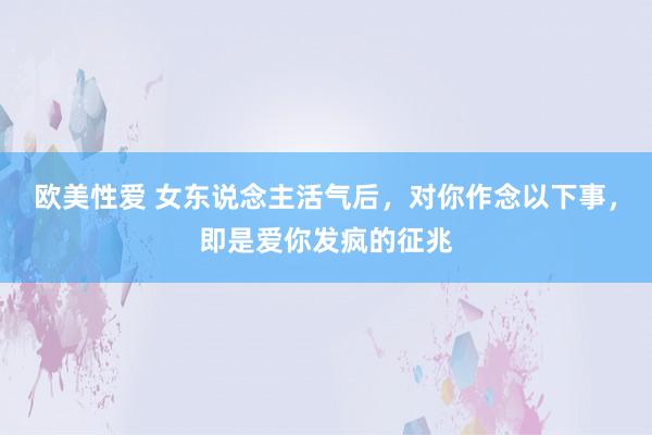 欧美性爱 女东说念主活气后，对你作念以下事，即是爱你发疯的征兆