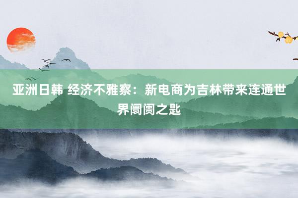 亚洲日韩 经济不雅察：新电商为吉林带来连通世界阛阓之匙