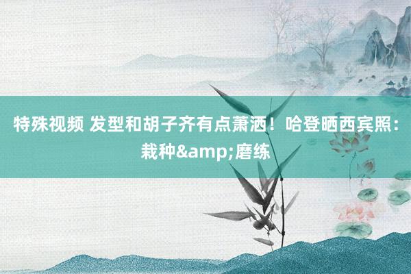 特殊视频 发型和胡子齐有点萧洒！哈登晒西宾照：栽种&磨练