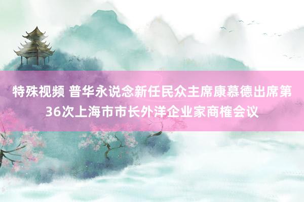 特殊视频 普华永说念新任民众主席康慕德出席第36次上海市市长外洋企业家商榷会议