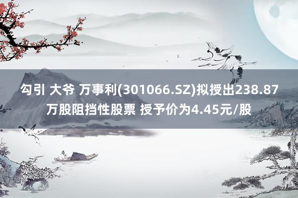 勾引 大爷 万事利(301066.SZ)拟授出238.87万股阻挡性股票 授予价为4.45元/股