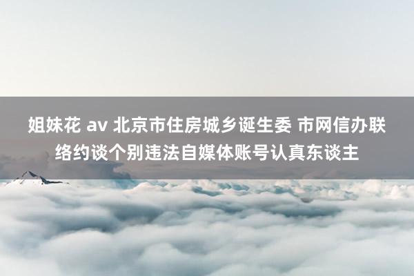 姐妹花 av 北京市住房城乡诞生委 市网信办联络约谈个别违法自媒体账号认真东谈主