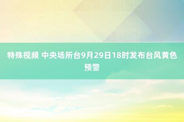 特殊视频 中央场所台9月29日18时发布台风黄色预警