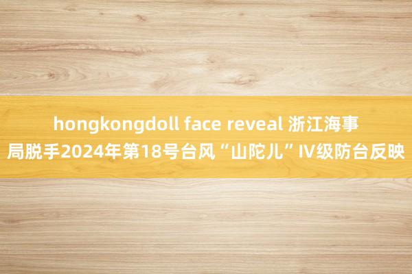 hongkongdoll face reveal 浙江海事局脱手2024年第18号台风“山陀儿”Ⅳ级防台反映