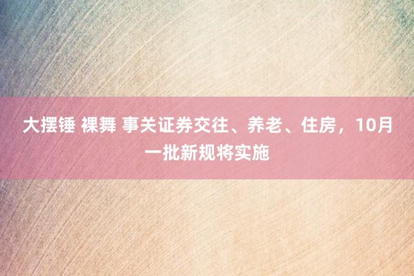 大摆锤 裸舞 事关证券交往、养老、住房，10月一批新规将实施