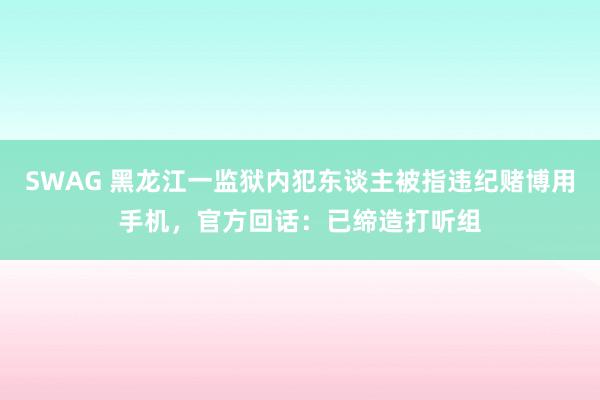 SWAG 黑龙江一监狱内犯东谈主被指违纪赌博用手机，官方回话：已缔造打听组