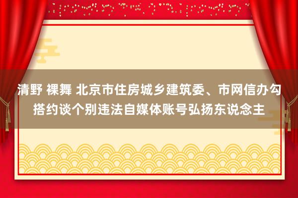 清野 裸舞 北京市住房城乡建筑委、市网信办勾搭约谈个别违法自媒体账号弘扬东说念主