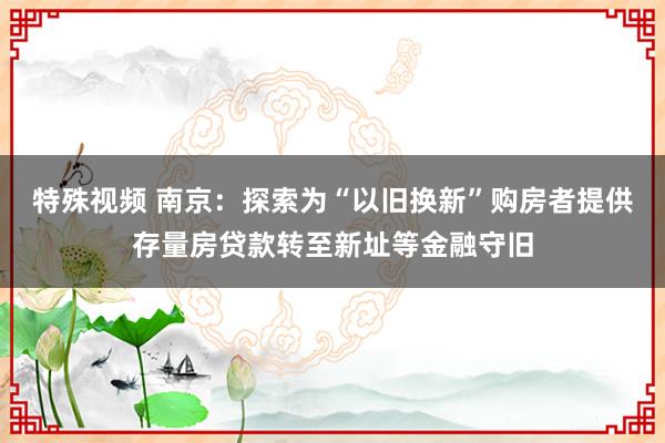 特殊视频 南京：探索为“以旧换新”购房者提供存量房贷款转至新址等金融守旧