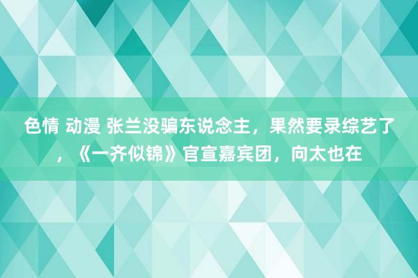 色情 动漫 张兰没骗东说念主，果然要录综艺了，《一齐似锦》官宣嘉宾团，向太也在