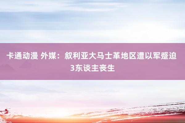 卡通动漫 外媒：叙利亚大马士革地区遭以军蹙迫 3东谈主丧生