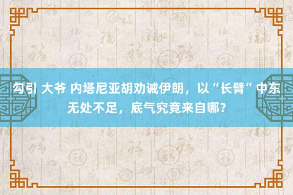 勾引 大爷 内塔尼亚胡劝诫伊朗，以“长臂”中东无处不足，底气究竟来自哪？