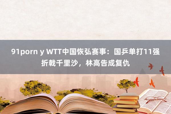 91porn y WTT中国恢弘赛事：国乒单打11强折戟千里沙，林高告成复仇