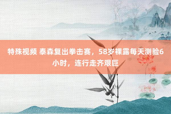 特殊视频 泰森复出拳击赛，58岁裸露每天测验6小时，连行走齐艰巨