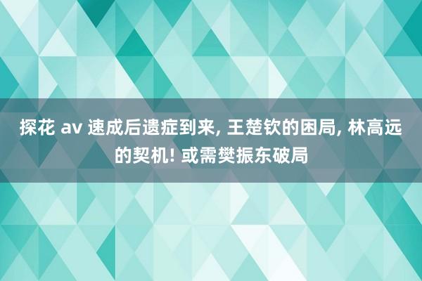 探花 av 速成后遗症到来， 王楚钦的困局， 林高远的契机! 或需樊振东破局