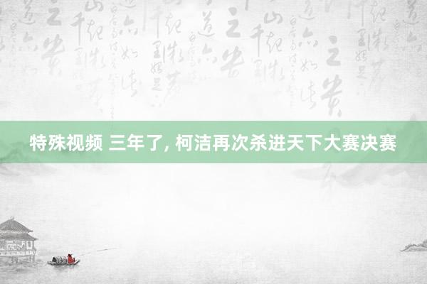 特殊视频 三年了， 柯洁再次杀进天下大赛决赛