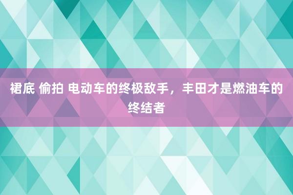 裙底 偷拍 电动车的终极敌手，丰田才是燃油车的终结者