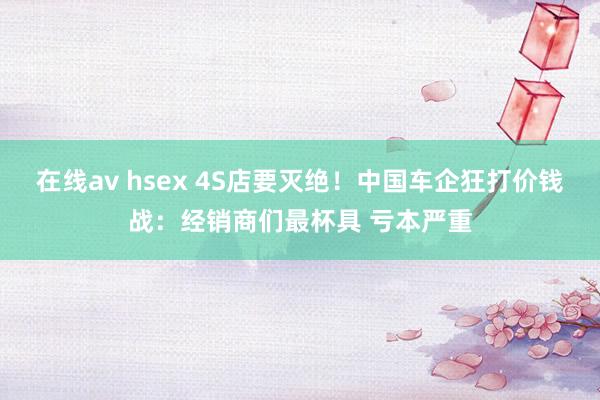 在线av hsex 4S店要灭绝！中国车企狂打价钱战：经销商们最杯具 亏本严重