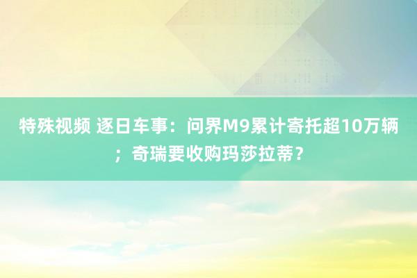 特殊视频 逐日车事：问界M9累计寄托超10万辆；奇瑞要收购玛莎拉蒂？