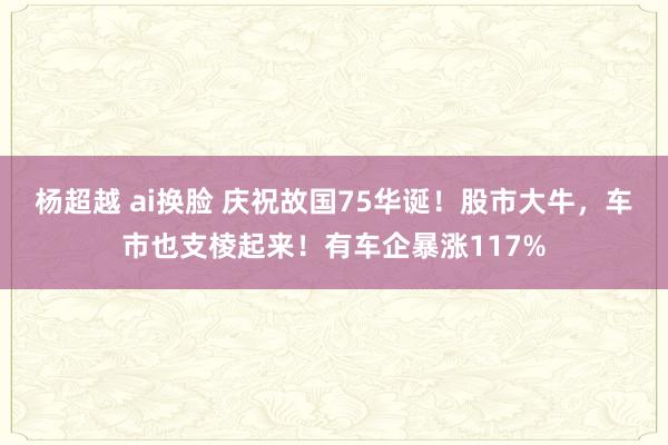 杨超越 ai换脸 庆祝故国75华诞！股市大牛，车市也支棱起来！有车企暴涨117%