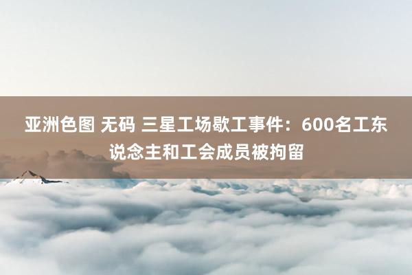 亚洲色图 无码 三星工场歇工事件：600名工东说念主和工会成员被拘留