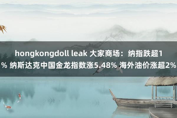 hongkongdoll leak 大家商场：纳指跌超1% 纳斯达克中国金龙指数涨5.48% 海外油价涨超2%